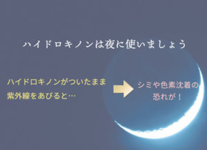 ハイドロキノンがついたまま紫外線をあびるとシミや色素沈着の恐れがあります。 ハイドロキノンは夜に使いましょう 。