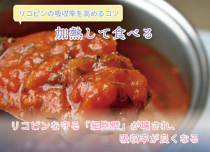 リコピンの吸収率を高めるコツ 加熱して食べる リコピンを守る「細胞壁」が壊され、吸収率が良くなる