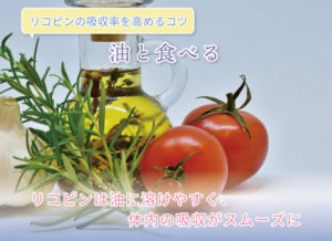 リコピンの吸収率を高めるコツ 油と食べる リコピンは油に溶けやすく、体内の吸収がスムーズに